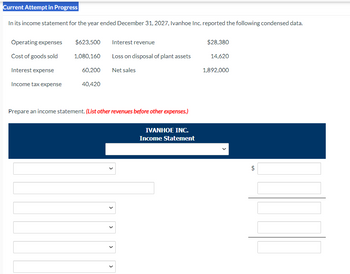 Current Attempt in Progress
In its income statement for the year ended December 31, 2027, Ivanhoe Inc. reported the following condensed data.
Operating expenses
$623,500
Interest revenue
$28,380
Cost of goods sold
1,080,160
Loss on disposal of plant assets
14,620
Interest expense
60,200
Net sales
1,892,000
Income tax expense
40,420
Prepare an income statement. (List other revenues before other expenses.)
IVANHOE INC.
Income Statement
>
>
+A