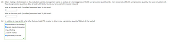 (d) Before making a final decision on the production quantity, management wants an analysis of a more aggressive 70,000-unit production quantity and a more conservative 50,000-unit production quantity. Run your simulation with
these two production quantities. (Use at least 1,000 trials. Round your answers to the nearest integer.)
What is the mean profit (in dollars) associated with 50,000 units?
$
What is the mean profit (in dollars) associated with 70,000 units?
$
(e) In addition to mean profit, what other factors should FTC consider in determining a production quantity? (Select all that apply.)
☐ >
probability of a shortage
profit standard deviation
gut feeling
stock market
probability of a loss