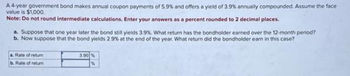 A 4-year government bond makes annual coupon payments of 5.9% and offers a yield of 3.9% annually compounded. Assume the face
value is $1,000.
Note: Do not round intermediate calculations. Enter your answers as a percent rounded to 2 decimal places.
a. Suppose that one year later the bond still yields 3.9%. What return has the bondholder earned over the 12-month period?
b. Now suppose that the bond yields 2.9% at the end of the year. What return did the bondholder earn in this case?
a. Rate of return
b. Rate of return
3.90 %
%