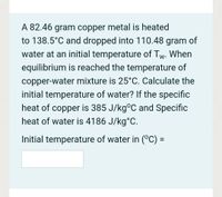 A 82.46 gram copper metal is heated
to 138.5°C and dropped into 110.48 gram of
water at an initial temperature of Tw. When
equilibrium is reached the temperature of
copper-water mixture is 25°C. Calculate the
initial temperature of water? If the specific
heat of copper is 385 J/kg°C and Specific
heat of water is 4186 J/kg°C.
Initial temperature of water in (°C) =
