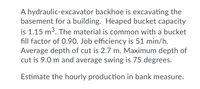 A hydraulic-excavator backhoe is excavating the
basement for a building. Heaped bucket capacity
is 1.15 m3. The material is common with a bucket
fill factor of 0.90. Job efficiency is 51 min/h.
Average depth of cut is 2.7 m. Maximum depth of
cut is 9.0 m and average swing is 75 degrees.
Estimate the hourly production in bank measure.
