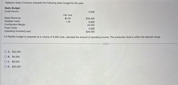 Reflector Glass Company prepared the following static budget for the year:
Static Budget
Units/Volume
Sales Revenue
Variable Costs
Contribution Margin
Fixed Costs
Operating Income/(Loss)
6,000
Per Unit
$5.00
1.00
$30,000
6,000
24,000
4,000
$20,000
If a flexible budget is prepared at a volume of 9,000 units, calculate the amount of operating income. The production level is within the relevant range.
OA. $32,000
OB. $4,000
OC. $9,000
OD. $20,000