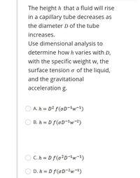 The height h that a fluid will rise
in a capillary tube decreases as
the diameter D of the tube
increases.
Use dimensional analysis to
determine how h varies with D,
with the specific weight w, the
surface tension o of the liquid,
and the gravitational
acceleration g.
O A. h = D² f(oD-'w=1)
B. h = D f(oD-w-2)
O C. h = D f(o²D-{w-1)
D. h = D f(GD-2w=1)
