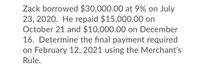 Zack borrowed $30,000.00 at 9% on July
23, 2020. He repaid $15,000.00 on
October 21 and $10,000.00 on December
16. Determine the final payment required
on February 12, 2021 using the Merchant's
Rule.
