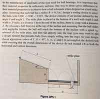 In the manufacture of steel balls of the type used for ball bearings, it is important that
their material properties be sufficiently uniform. One way to detect gross differences in
their material properties is to observe how a ball rebounds when dropped on a hard strike
plate. Assuming that each ball has a radius R = 0.3 in., design a sorting device to select
the balls with 0.900 < COR < 0.925. The device consists of an incline defined by the
angle ở and length L. The strike plate is placed at the bottom of a well with depth h and
width w. Finally, at a distance & from the end of the incline, there is a trap with a diameter
d. By releasing a ball from rest at the top of the incline and assuming that the ball slides
with negligible friction, the ball will reach the bottom of the incline with a speed to.
rebound off the strike plate, and then fall directly into the trap (you may want to add
a design element that prevents balls from simply rolling into the trap). In your design,
choose appropriate values of L, 0 < 45°, h, w, d, and e to accomplish the desired task
while ensuring that the overall dimensions of the device do not exceed 4 ft in both the
horizontal and vertical directions.
strike plate
Figure DP5.1
