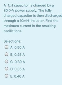 A 1µf capacitor is charged by a
30.0-V power supply. The fully
charged capacitor is then discharged
through a 10mH inductor. Find the
maximum current in the resulting
ocillations.
Select one:
A. 0.50 A
B. 0.45 A
O C. 0.30 A
O D. 0.35 A
O E. 0.40 A
