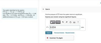 The system described by the reaction
CO (g) + Cl₂ (g) = COC12 (9)
is at equilibrium at a given temperature when Pco = 0.28
atm, Pal₂ = 0.12 atm, and Pcoci, = 0.59 atm. An
additional pressure of Cl₂ (g) = 0.42 atm is added.
Part A
Find the pressure of CO when the system returns to equilibrium.
Express your answer using two significant figures.
IVE ΑΣΦ
P = 0.054
Submit Previous Answers Request Answer
X Incorrect; Try Again
?
atm