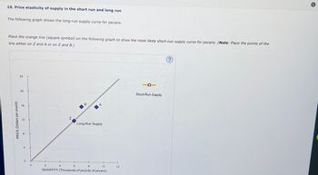 10. Price elasticity of supply in the short run and long run
The following graph shows the long-run supply curve for pecans.
Place the orange line (square symbol) on the following graph to show the most likely short-run supply curve for pecans. (Note: Place the points of the
line either on Z and A or on Z and B.)
PRICE (Dollars per pound)
24
20
16
2
8
2
N
4
B
6
A
8
10
QUANTITY (Thousands of pounds of pecans)
Long-Run Supply
12
Short-Run Supply
?
