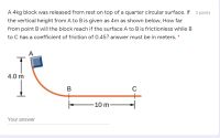 A 4kg block was released from rest on top of a quarter circular surface. If 2 points
the vertical height from A to B is given as 4m as shown below, How far
from point B will the block reach if the surface A to B is frictionless while B
to C has a coefficient of friction of 0.45? answer must be in meters. *
A
4.0 m
B
C
-10 m
Your answer
