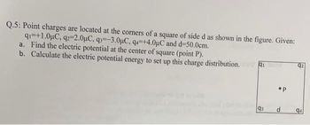 Q.5: Point charges are located at the corners of a square of side d as shown in the figure. Given:
q=+1.0μC, q2-2.0μC, q3--3.0μC, q4=+4.0μC and d=50.0cm.
a. Find the electric potential at the center of square (point P).
b. Calculate the electric potential energy to set up this charge distribution.
91
93
•P
d
94