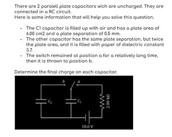 There are 2 paralell plate capacitors wich are uncharged. They are
connected in a RC circuit.
Here is some information that will help you solve this question.
-
The C1 capacitor is filled up with air and has a plate area of
6.00 cm2 and a plate separation of 0.5 mm.
The other capacitor has the same plate separation, but twice
the plate area, and it is filled with paper of dielectric constant
3.7.
- The switch remained at position a for a relatively long time,
then it is thrown to position b.
Determine the final charge on each capacitor.
b
C₁₂
18.0 V
2.00 kn