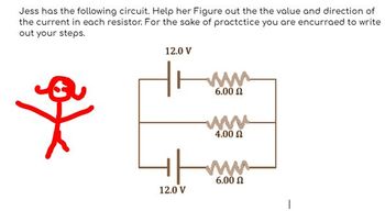 Jess has the following circuit. Help her Figure out the the value and direction of
the current in each resistor. For the sake of practctice you are encurraed to write
out your steps.
a
12.0 V
www
6.00 Ω
12.0 V
www
4.00 Ω
+/www.
6.00 Ω