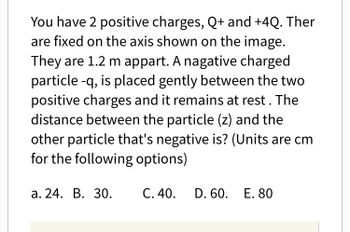 You have 2 positive charges, Q+ and +4Q. Ther
are fixed on the axis shown on the image.
They are 1.2 m appart. A nagative charged
particle -q, is placed gently between the two
positive charges and it remains at rest. The
distance between the particle (z) and the
other particle that's negative is? (Units are cm
for the following options)
a. 24. B. 30.
C. 40.
D. 60. E. 80