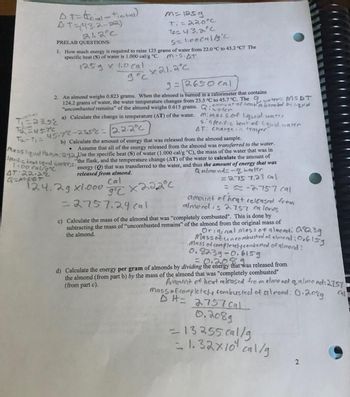 At=trinal-t
AT=(43.2-22)
21.2°C
PRELAB QUESTIONS:
S=1.00 cal/19°C
1. How much energy is required to raise 125 grams of water from 22.0 °C to 43.2 °C? The
specific heat (S) of water is 1.000 cal/g °C. M.S.AT
125 g x 1.0 Cal
дос
x 21.2°C
(tinitial)
9=12650 cal
2. An almond weighs 0.823 grams. When the almond is burned in a calorimeter that contains
124.2 grams of water, the water temperature changes from 23.5 °C to 45.7 °C. The water MSDT
"uncombusted remains" of the almond weighs 0.615 grams. Q: amount of heat absorted by liquid
a) Calculate the change in temperature (AT) of the water.
iwater
mi mass of liquid water
T₁=23.52
TO US.TC
T₂-1₁ = 45.7°C-235° = 22.2°C
●
m=1259
Ti=22.0°C
te=43.2°C.
b) Calculate the amount of energy that was released from the almond sample.
Assume that all of the energy released from the almond was transferred to the water.
Specific teat liquid watter,s:
1.00 cal/g °C
AT:22.2°C
Q=M.SOT
124.2g x1.000
Massliquid 1₂0,m: 1242 Use the specific heat (S) of water (1.000 cal/g °C), the mass of the water that was in
the flask, and the temperature change (AT) of the water to calculate the amount of
energy (Q) that was transferred to the water, and thus the amount of energy that was
Qalmond-quater
released from almond.
= 2757,24 cal
=-2757 cal
amount of heat released from
almond is 2757 calories
=2757.24 cal
c) Calculate the mass of the almond that was "completely combusted". This is done by
subtracting the mass of "uncombusted remains" of the almond from the original mass of
the almond.
si specific heat of liquid water.
AT: Change in temper"
Cal
9°C X22.2°C
Original mass of almond: 0.8239
Mass of uncombusted of almond: 0.6159
Mass of completely combusted of almond:
0.8239-0.6159
= 0.208
d) Calculate the energy per gram of almonds by dividing the energy that was released from
the almond (from part b) by the mass of the almond that was "completely combusted"
(from part c).
Gl
Amount of heat released from almond q almond: 2757
mass of completely combusted of almond: 0.208g
DH=2757 Cal
0.2089
-13255.cal/g
-1.32x10¹ cal/g
2