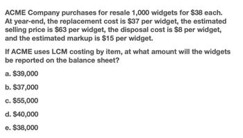 ACME Company purchases for resale 1,000 widgets for $38 each.
At year-end, the replacement cost is $37 per widget, the estimated
selling price is $63 per widget, the disposal cost is $8 per widget,
and the estimated markup is $15 per widget.
If ACME uses LCM costing by item, at what amount will the widgets
be reported on the balance sheet?
a. $39,000
b. $37,000
c. $55,000
d. $40,000
e. $38,000