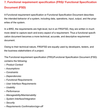 7. Functional requirement specification (FRS)/ Functional Specification
Document (FSD)
A Functional requirement specification or Functional Specification Document describes
the intended behavior of a system, including data, operations, input, output, and the prop-
erties of the system.
In a BRD, the requirements are high-level, but in an FRS/FSD, they are written in much
more detail to capture each and every aspect of a requirement. Thus a functional specifi-
cation document becomes a more technical, accurate, and descriptive requirement
document.
Owing to their technical nature, FRS/FSD are equally used by developers, testers, and
the business stakeholders of a project.
The Functional requirement specification (FRS)/Functional Specification Document (FSD)
contains the following:
- Product Context
- Assumptions
- Constraints
- Dependencies
- Functional Requirements
- User Interface Requirements
- Usability
- Performance
- Manageability/Maintainability
- System Interface/Integration
- Security
-
Requirements Confirmation/sign-off