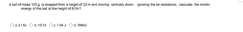A ball of mass 100 g, is dropped from a height of 22 m and moving vertically down. Ignoring the air resistance, calculate the kinetic
energy of the ball at the height of 8.0m?
a. 21.6J
b. 13.7J O c.7.84 J O d. 7840J
