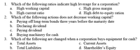 1. Which of the following ratios indicate high leverage for a corporation?
a. High working capital
b. High current ratio
2. Which of the following actions does not decrease working capital?
a. Paying off long-term bonds three years before the maturity date
b. Declaring dividend
c. Paying dividend
d. Buying machinery for cash
3. Which of the following are changed when a corporation buys equipment for cash?
c. High gross margin
d. High debt-to-equity ration
c. Current Assets
d. Shareholder's Equity
а.
Total Assets
b. Total Liabilities
