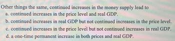 Other things the same, continued increases in the money supply lead to
a. continued increases in the price level and real GDP.
b. continued increases in real GDP but not continued increases in the price level.
c. continued increases in the price level but not continued increases in real GDP.
d. a one-time permanent increase in both prices and real GDP.