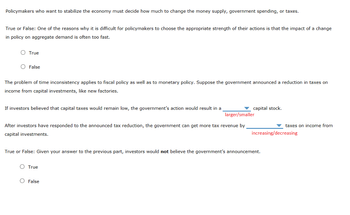 Policymakers who want to stabilize the economy must decide how much to change the money supply, government spending, or taxes.
True or False: One of the reasons why it is difficult for policymakers to choose the appropriate strength of their actions is that the impact of a change
in policy on aggregate demand is often too fast.
O True
O False
The problem of time inconsistency applies to fiscal policy as well as to monetary policy. Suppose the government announced a reduction in taxes on
income from capital investments, like new factories.
If investors believed that capital taxes would remain low, the government's action would result in a
larger/smaller
After investors have responded to the announced tax reduction, the government can get more tax revenue by
capital investments.
capital stock.
O True
True or False: Given your answer to the previous part, investors would not believe the government's announcement.
O False
taxes on income from
increasing/decreasing