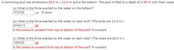 A swimming pool has dimensions 26.0 m x 11.0 m and a flat bottom. The pool is filled to a depth of 2.50 m with fresh water
(a) What is the force exerted by the water on the bottom?
7014150
N down
(b) What is the force exerted by the water on each end? (The ends are 11.0 m.)
674437.5
x
Is the pressure constant from top to bottom of the pool? N outward
(c) What is the force exerted by the water on each side? (The sides are 26.0 m.)
1594125
×
Is the pressure constant from top to bottom of the pool? N outward