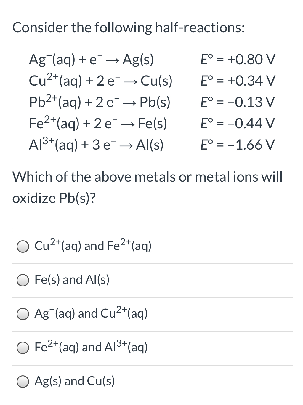 Consider the following half-reactions:
Ag*(aq) + e¯ → Ag(s)
Cu2*(aq) + 2 e¯ → Cu(s)
Pb2*(aq) + 2 e¯ → Pb(s)
Fe2+(aq) + 2 e→ Fe(s)
Al3*(aq) + 3 e¯
E° = +0.80 V
E° = +0.34 V
E° = -0.13 V
E° = -0.44 V
→ Al(s)
E° = -1.66 V
Which of the above metals or metal ions will
oxidize Pb(s)?
O Cu2*(aq) and Fe2*(aq)
Fe(s) and Al(s)
O Ag*(aq) and Cu2+(ag)
O Fe2*(aq) and A13*(aq)
O Ag(s) and Cu(s)
