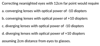 Correcting nearsighted eyes with 12cm far point would require
a. converging lenses with optical power of -10 diopters
b. converging lenses with optical power of +10 diopters
c. diverging lenses with optical power of -10 diopters
d. diverging lenses with optical power of +10 diopters
assuming 2cm distance from eyes to glasses.