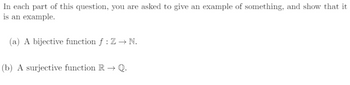 In each part of this question, you are asked to give an example of something, and show that it
is an example.
(a) A bijective function f : Z→ N.
(b) A surjective function R→ Q.