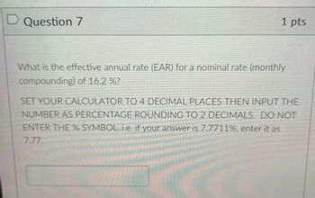 D Question 7
1 pts
What is the effective annual rate (EAR) for a nominal rate (monthly
compounding) of 16.2 %?
SET YOUR CALCULATOR TO 4 DECIMAL PLACES THEN INPUT THE
NUMBER AS PERCENTAGE ROUNDING TO 2 DECIMALS. DO NOT
ENTER THE % SYMBOL..i.e. if your answer is 7.7711%, enter it as
7.77.