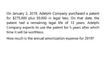 On January 2, 2019, Adelphi Company purchased a patent
for $275,000 plus $9,000 in legal fees. On that date, the
patent had a remaining legal life of 13 years. Adelphi
Company expects to use the patent for 5 years after which
time it will be worthless.
How much is the annual amortization expense for 2019?