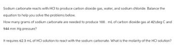 Sodium carbonate reacts with HCI to produce carbon dioxide gas, water, and sodium chloride. Balance the
equation to help you solve the problems below.
How many grams of sodium carbonate are needed to produce 100. mL of carbon dioxide gas at 42\deg C and
944 mm Hg pressure?
It requires 62.3 mL of HCI solution to react with the sodium carbonate. What is the molarity of the HCl solution?