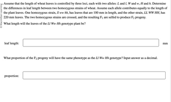 O Macmillan Learning
Assume that the length of wheat leaves is controlled by three loci, each with two alleles: L and I, W and w, H and h. Determine
the differences in leaf length between two homozygous strains of wheat. Assume each allele contributes equally to the length of
the plant leaves. One homozygous strain, Il ww hh, has leaves that are 100 mm in length, and the other strain, LL WW HH, has
220 mm leaves. The two homozygous strains are crossed, and the resulting F₁ are selfed to produce F₂ progeny.
What length will the leaves of the Ll Ww Hh genotype plant be?
leaf length:
What proportion of the F2 progeny will have the same phenotype as the LI Ww Hh genotype? Input answer as a decimal.
proportion:
mm