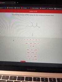 DI Chem101
X +
I Blackboard
25 Calendar
E Connect
> Chem Lectures
101 Chem101
m Apartment a Manage Your
Apps UT
Question 15 of 19
Provide the correct IUPAC name for the compound shown here.
HO
2-
4-
5-
7-
6-
3-
sec-
tert-
iso
tri
di eth
oct pent
hept prop yl
one
al oate
ol
an oic acid
MacBook Air
80
00
000
F3
DII
DD
F4
F5
F6
F7
F8
F9
