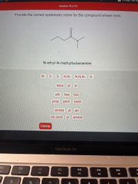 Manage Your Fo
Question 19 of 19
Provide the correct systematic name for the compound shown here.
N.
N-eth yl-N-meth yl butan amine
N-
2-
3- N,N-
N,N,N-
4-
tetra
di
tri
eth
hex
but
prop
pent
meth
amide
al
an
oic acid yl
amine
Delete
MacBook Air
80
000
DII
DD
F4
F5
F6
F7
F8
F9
%2$
