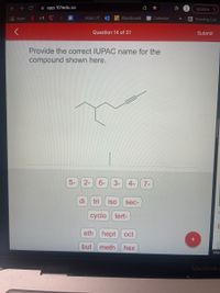 A app.101edu.co
Update
E Apps
M
Apps UT
Blackboard
25 Calendar
E Reading List
>>
Question 14 of 31
Submit
Provide the correct IUPAC name for the
compound shown here.
5-
2-
6-
3-
4-
7-
di
tri
iso
sec-
cyclo
tert-
eth hept oct
but
meth
hex
http:
MacBook A
