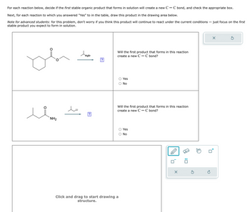 For each reaction below, decide if the first stable organic product that forms in solution will create a new C - C bond, and check the appropriate box.
Next, for each reaction to which you answered "Yes" to in the table, draw this product in the drawing area below.
Note for advanced students: for this problem, don't worry if you think this product will continue to react under the current conditions - just focus on the first
stable product you expect to form in solution.
NH2
Домове
Will the first product that forms in this reaction
create a new C - C bond?
?
O Yes
Ο No
Will the first product that forms in this reaction
create a new C - C bond?
Yes
○ No
Click and drag to start drawing a
structure.
:
Х