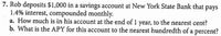 7. Rob deposits $1,000 in a savings account at New York State Bank that pays
1.4% interest, compounded monthly.
a. How much is in his account at the end of 1 year, to the nearest cent?
b. What is the APY for this account to the nearest hundredth of a percent?
