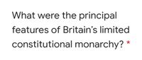 **Question: What were the principal features of Britain’s limited constitutional monarchy?**

*Note: The text is designed for educational purposes, focusing on the characteristics and framework of Britain’s constitutional monarchy, which balances monarchy powers with constitutional provisions and parliamentary influence.*