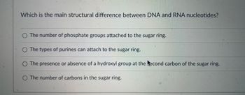 Which is the main structural difference between DNA and RNA nucleotides?
O The number of phosphate groups attached to the sugar ring.
O The types of purines can attach to the sugar ring.
O The presence or absence of a hydroxyl group at the econd carbon of the sugar ring.
The number of carbons in the sugar ring.