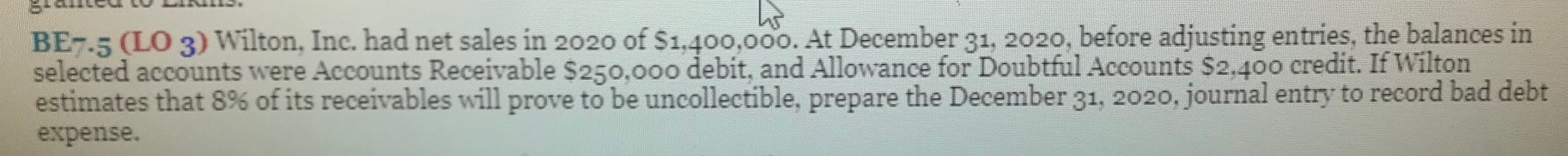 BE7.5 (LO 3) Wilton, Inc. had net sales in 2020 of $1,400,00o. At December 31, 2020, before adjusting entries, the balances in
selected accounts were Accounts Receivable $250,000 debit, and Allowance for Doubtful Accounts $2,400 credit. If Wilton
estimates that 8% of its receivables will prove to be uncollectible, prepare the December 31, 2020, journal entry to record bad debt
expense.
