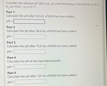 Consider the titration of 100.0 mL of 0.100 M HCN by 0.100 M KOH at 25°C.
K for HCN 6.2×10-10,
Part 1
Calculate the pH after 0.0 mL of KOH has been added.
pH =
Part 2
Calculate the pH after 50.0 mL of KOH has been added.
pH =
Part 3
Calculate the pH after 75.0 mL of KOH has been added.
pH =
Part 4
Calculate the pH at the equivalence point.
pH =
Part 5
Calculate the pH after 125 mL of KOH has been added.
pH =