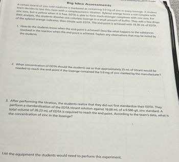 vity/Student Guide
Big Idea Assessments
A certain brand of zinc cold medicine is marketed as containing 5.0 mg of zinc in every lozenge. A student
team decides to test this claim with a complexometric titration. Xylenol orange forms a red complex with
zinc ions, but is yellow when it is free. EDTA is able to form much stronger complexes with zinc ions. For
their analysis, the students dissolve one colorless lozenge in a small amount of buffer. They add a few drops
of the xylenol orange indicator, then titrate with EDTA. The end point is achieved with 19.36 mL of EDTA.
1. How do the students know when the end point is achieved? Describe what happens to the substances
involved in the reaction when the end point is achieved. Explain any observations that may be noted by
the students.
2. What concentration of EDTA should the students use so that approximately 25 mL of titrant would be
needed to reach the end point if the lozenge contained the 5.0 mg of zinc claimed by the manufacturer?
3. After performing the titration, the students realize that they did not first standardize their EDTA. They
perform a standardization of the EDTA titrant solution against 10.00 mL of a 0.500-g/L zinc standard. A
total volume of 26.23 mL of EDTA is required to reach the end point. According to the team's data, what is
the concentration of zinc in the lozenge?
List the equipment the students would need to perform this experiment.