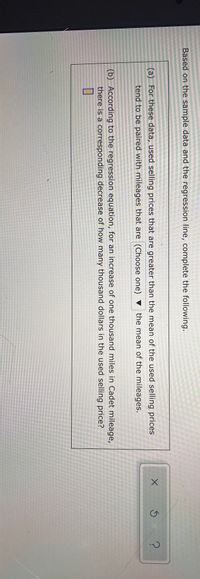 Based on the sample data and the regression line, complete the following.
(a) For these data, used selling prices that are greater than the mean of the used selling prices
tend to be paired with mileages that are (Choose one) ▼ the mean of the mileages.
(b) According to the regression equation, for an increase of one thousand miles in Cadet mileage,
there is a corresponding decrease of how many thousand dollars in the used selling price?
