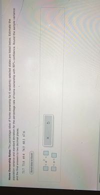 V
Home Ownership Rates The percentage rates of home ownership for 6 randomly selected states are listed below. Estimate the
population variance and standard deviation for the percentage rate of home ownership with 80% confidence. Round the sample variance
and the final answers to two decimal places.
73.7 73.8 69.4 74.5 60.1 67.6
Send data to Excel
2.
>o>
