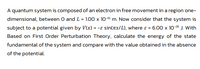 A quantum system is composed of an electron in free movement in a region one-
dimensional, between O and L = 1.00 x 10-10 m. Now consider that the system is
subject to a potential given by V(x) = -e sin(ax/L), where ɛ = 6.00 x 10-28 J. With
Based on First Order Perturbation Theory, calculate the energy of the state
fundamental of the system and compare with the value obtained in the absence
of the potential.
