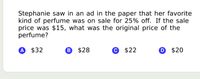 Stephanie saw in an ad in the paper that her favorite
kind of perfume was on sale for 25% off. If the sale
price was $15, what was the original price of the
perfume?
A $32
® $28
$22
D $20
