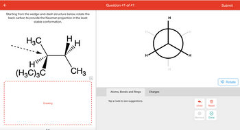 **Question 41 of 41**

**Instruction:** Starting from the wedge-and-dash structure below, rotate the back carbon to provide the Newman projection in the least stable conformation.

**Left Diagram Explanation:**
- This is a wedge-and-dash representation of a molecule.
- The central carbon is attached to:
  - A forward-facing CH₃ (methyl) group.
  - A backward-facing (CH₃)₃C (tert-butyl) group.
  - A forward-facing hydrogen atom.
  - A backward-facing hydrogen atom.

**Right Diagram Explanation:**
- This diagram displays a Newman projection viewed along the bond between two carbon atoms.
- The circle represents the back carbon atom of the bond.
- The lines radiating from the center represent the bonds to hydrogen atoms.
- All atoms attached to the back carbon are hydrogen in this model.

**Actionable Steps:**
- Rotate the back carbon by adjusting the Newman projection to depict the least stable conformation where large groups (e.g., tert-butyl) are eclipsed, increasing steric hindrance.

**Options:**
- You can rotate the model using the "Rotate" button to achieve the correct configuration.
- Use "Undo" or "Reset" if needed, and select "Done" when you have completed your arrangement. 

**Interactive Elements:**
- "Atoms, Bonds and Rings" and "Charges" sections provide additional options for molecular adjustments.