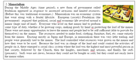 2. Manorialism
During the Middle Ages (time period), a new form of government called
feudalism appeared in response to increased invasions and limited resources.
(Before this was traditional economies.) Manorialism was an economic system
that went along with a feudal lifestyle. European (society) Feudalism (the
government) required that political, social and economic life revolved around a
manor (large unit of land). Everyone who lived on that manor had to perform
some type of duty, whether it be growing crops, making goods by hand or protecting the lord of the manor.
There were not many opportunities to leave the manor and people had to be self-sufficient (able to provide for
themselves) on the manor. The resources needed to make food, clothing, furniture, fuel, etc. came entirely
from the manor. Existing mostly in Japan and Europe, in manorialism there was very little trading, and
people were generally tied to the manor. The lord controlled what resources were grown on the manor and
how they were to be used. Because the lord was in charge of the land and could control the activities of
people on it, there emerged a social class system where the lord was the highest and most powerful person in
that society, followed by the Church, then the knights, merchants and artisans, and finally, the serfs
(peasants). Serfs were not slaves, because they could not be bought or sold, but they could not easily leave
the manor either.
