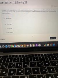 ss Statistics 1 || Spring21
Time left 1:57:5c
In a survey of 472 personnel directors, 63% thought that they would be hiring new personnel over the next three months. Which of
the following represents a 98% confidence interval for the proportion of all personnel directors planning to hire personnel over the
next three months?
0.63 + 0.057
O b. 0.63 ±0.047
O . 0.63 +0.042
O d. 0.63 ± 0.052
NEXT PAGE
OUS PAGE
MAY
étv
23
MacBook Air
888
F9
F7
F4
F5
F2
F3
&
!
@
#
$
%
2
3
4
5
6
1
Q
W
E
R
Y
A
S
F
G
Ls
* 00
