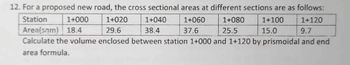 12. For a proposed new road, the cross sectional areas at different sections are as follows:
Station
1+000
1+020
1+040
1+060
1+080
1+100
1+120
29.6
38.4
37.6
25.5
15.0
9.7
Area(som) 18.4
Calculate the volume enclosed between station 1+000 and 1+120 by prismoidal and end
area formula.